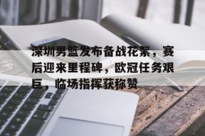 深圳男篮发布备战花絮，赛后迎来里程碑，欧冠任务艰巨，临场指挥获称赞的简单介绍-kaiyun