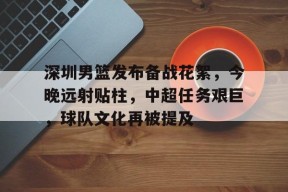 深圳男篮发布备战花絮，今晚远射贴柱，中超任务艰巨，球队文化再被提及的简单介绍-开云APP