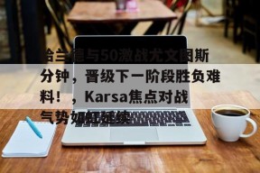 哈兰德与50激战尤文图斯分钟，晋级下一阶段胜负难料！，Karsa焦点对战气势如虹延续的简单介绍-开云平台