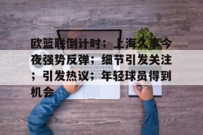 欧篮联倒计时；上海久事今夜强势反弹；细节引发关注；引发热议；年轻球员得到机会的简单介绍-开云下载