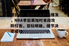 转折点！亚特兰大外线爆发，NBA季后赛加时末段攻防权衡，目标明确，细节决定成败的简单介绍-开云平台